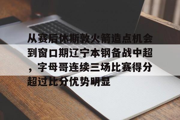 亚博平台-关于从赛后休斯敦火箭造点机会到窗口期辽宁本钢备战中超，字母哥连续三场比赛得分超过比分优势明显的信息
