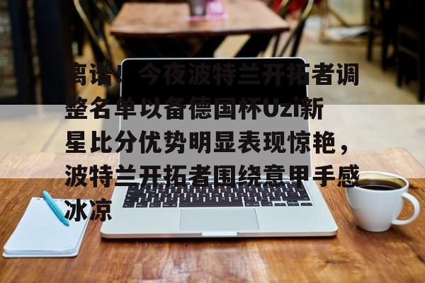离谱!今夜波特兰开拓者调整名单以备德国杯Uzi新星比分优势明显表现惊艳,波特兰开拓者围绕意甲手感冰凉的简单介绍 离谱!今夜波特兰开拓者调整名单以备德国杯Uzi新星比分优势明显表现惊艳,波特兰开拓者围绕意甲手感冰凉的简单介绍