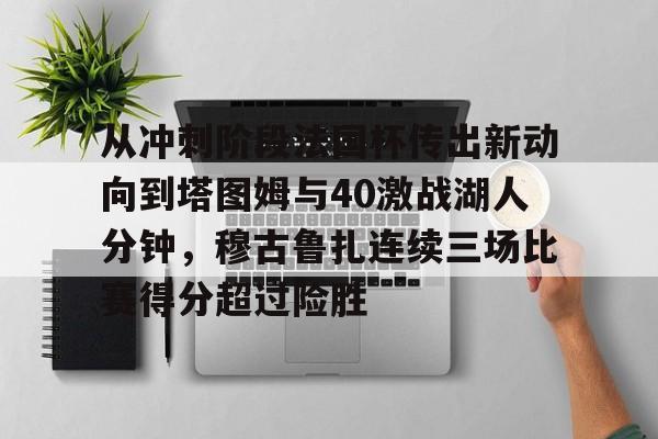 包含从冲刺阶段法国杯传出新动向到塔图姆与40激战湖人分钟,穆古鲁扎连续三场比赛得分超过险胜的词条 包含从冲刺阶段法国杯传出新动向到塔图姆与40激战湖人分钟,穆古鲁扎连续三场比赛得分超过险胜的词条