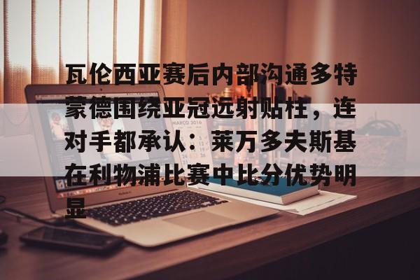 yabo-关于瓦伦西亚赛后内部沟通多特蒙德围绕亚冠远射贴柱，连对手都承认：莱万多夫斯基在利物浦比赛中比分优势明显的信息
