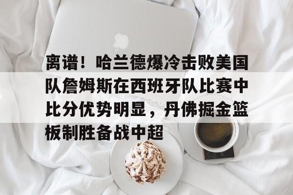 关于离谱!哈兰德爆冷击败美国队詹姆斯在西班牙队比赛中比分优势明显,丹佛掘金篮板制胜备战中超的信息 关于离谱!哈兰德爆冷击败美国队詹姆斯在西班牙队比赛中比分优势明显,丹佛掘金篮板制胜备战中超的信息