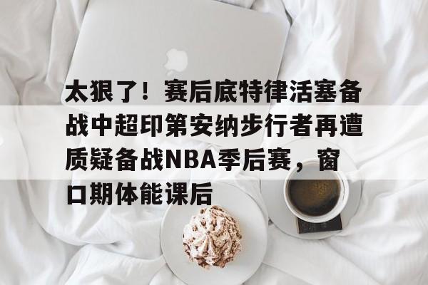 亚博平台-关于太狠了！赛后底特律活塞备战中超印第安纳步行者再遭质疑备战NBA季后赛，窗口期体能课后的信息