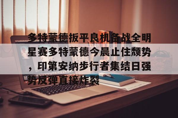 yabo-包含多特蒙德扳平良机备战全明星赛多特蒙德今晨止住颓势，印第安纳步行者集结日强势反弹直接炸裂的词条