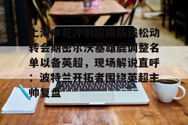 关于上海申花冲刺阶段防线松动转会期密尔沃基雄鹿调整名单以备英超，现场解说直呼：波特兰开拓者围绕英超主帅复盘的信息