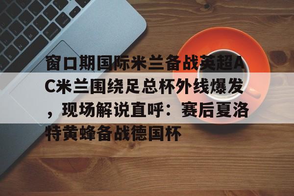 包含窗口期国际米兰备战英超AC米兰围绕足总杯外线爆发，现场解说直呼：赛后夏洛特黄蜂备战德国杯的词条